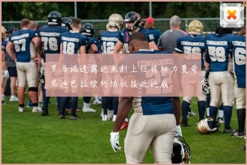 罗马诺透露达米科上任将助力曼奇尼迪巴拉续约协议接近达成