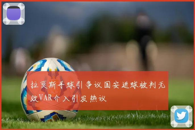 拉莫斯手球引争议国安进球被判无效VAR介入引发热议