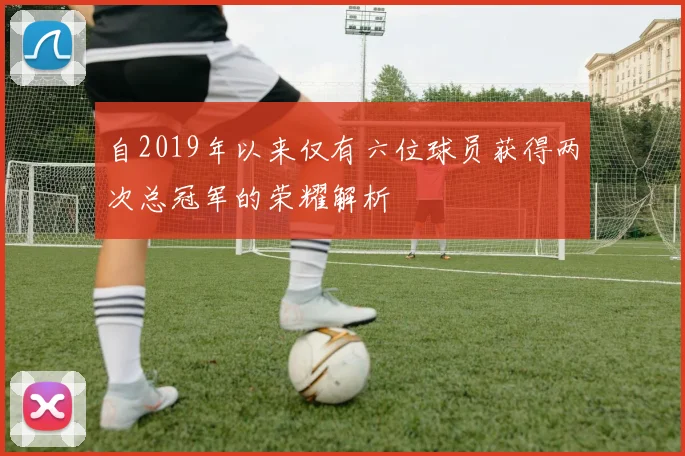 自2019年以来仅有六位球员获得两次总冠军的荣耀解析