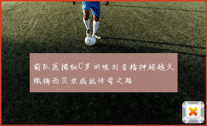 前队医揭秘C罗训练刻苦精神超越天赋梅西贝尔成就传奇之路