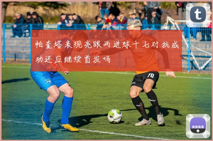 帕奎塔表现亮眼两进球十七对抗成功还应继续首发吗