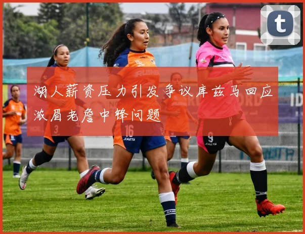 湖人薪资压力引发争议库兹马回应浓眉老詹中锋问题