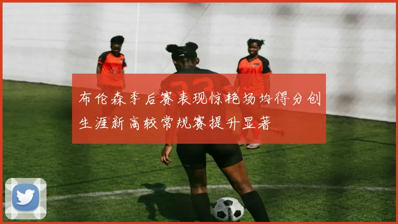 布伦森季后赛表现惊艳场均得分创生涯新高较常规赛提升显著