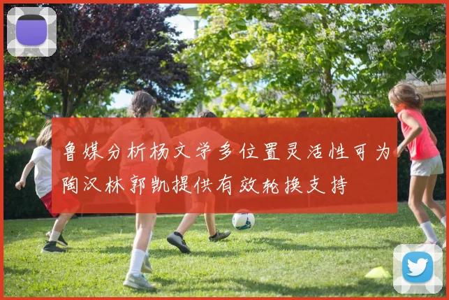 鲁媒分析杨文学多位置灵活性可为陶汉林郭凯提供有效轮换支持