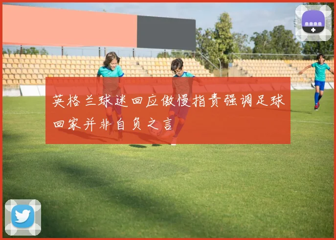 英格兰球迷回应傲慢指责强调足球回家并非自负之言