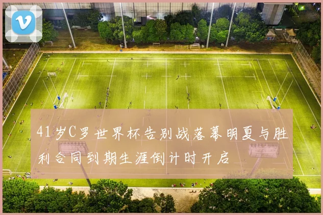 41岁C罗世界杯告别战落幕明夏与胜利合同到期生涯倒计时开启