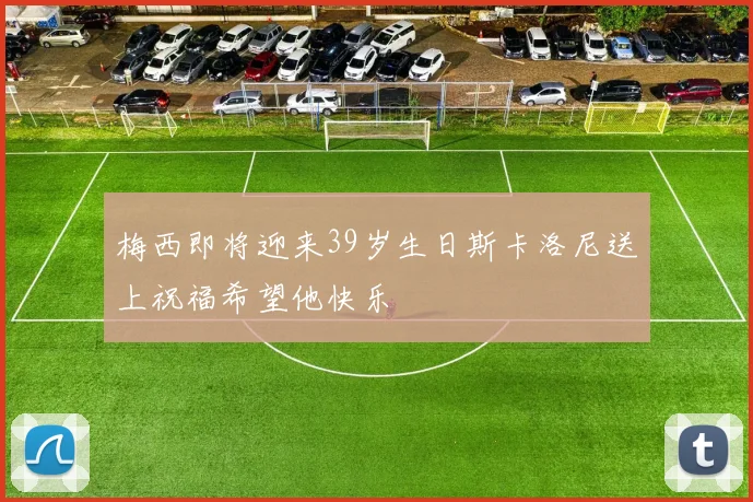 梅西即将迎来39岁生日斯卡洛尼送上祝福希望他快乐