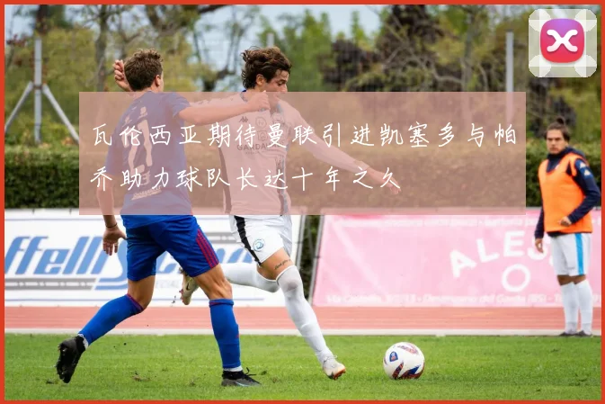 瓦伦西亚期待曼联引进凯塞多与帕乔助力球队长达十年之久