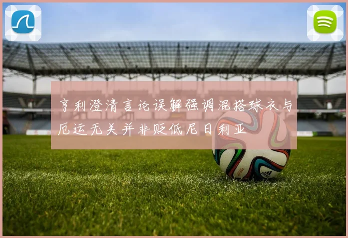 亨利澄清言论误解强调混搭球衣与厄运无关并非贬低尼日利亚