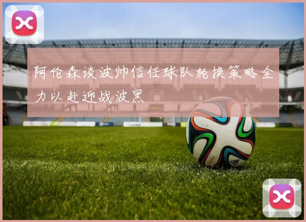 阿伦森谈波帅信任球队轮换策略全力以赴迎战波黑