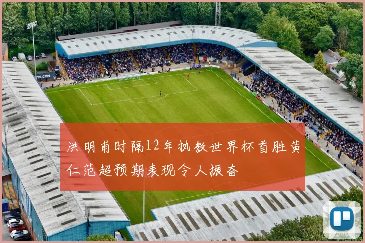 洪明甫时隔12年执教世界杯首胜黄仁范超预期表现令人振奋